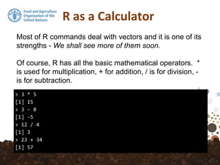 R as a Calculator
> 3 * 5
[1] 15
> 3 - 8
[1] -5
> 12 / 4
[1] 3
> 23 + 34
[1] 57
Most of R commands deal with vectors and it is one of its
strengths - We shall see more of them soon.
Of course, R has all the basic mathematical operators. *
is used for multiplication, + for addition, / is for division, -
is for subtraction.
 