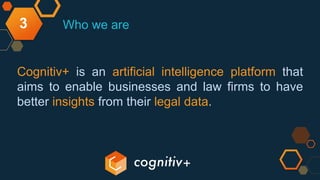 3
Cognitiv+ is an artificial intelligence platform that
aims to enable businesses and law firms to have
better insights from their legal data.
Who we are
 
