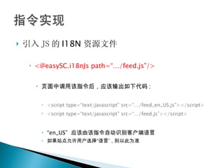 引入 JS 的 I18N 资源文件 <@easySC.i18nJs path=“…/feed.js”/> 页面中调用该指令后，应该输出如下代码 : <script type=“text/javascript” src=“…/feed_en_US.js”></script> <script type=“text/javascript” src=“…/feed.js”></script> “ en_US”  应该由该指令自动识别客户端语言 如果站点允许用户选择“语言”，则以此为准 