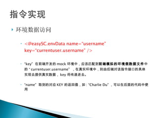 环境数据访问 <@easySC.envData name=“username” key=“currentuser.username” /> “ key”  在前端开发的 mock 环境中，应该匹配到 前端模拟的环境假数据文件 中的  “ currentuser.username”  ，在真实环境中，则由后端对该指令接口的具体实现去提供真实数据， key 将传递进去。 “ name”  取到的对应 KEY 的返回值，如 : “Charlie Du” ，可以在后面的代码中使用 