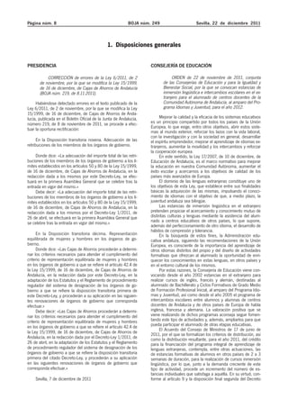 Página núm. 8                                             BOJA núm. 249                      Sevilla, 22 de diciembre 2011



                                              1. Disposiciones generales


PRESIDENCIA                                                        CONSEJERÍA DE EDUCACIÓN

           CORRECCIÓN de errores de la Ley 6/2011, de 2                        ORDEN de 22 de noviembre de 2011, conjunta
       de noviembre, por la que se modifica la Ley 15/1999,               de las Consejerías de Educación y para la Igualdad y
       de 16 de diciembre, de Cajas de Ahorros de Andalucía               Bienestar Social, por la que se convocan estancias de
       (BOJA núm. 219, de 8.11.2011).                                     inmersión lingüística e intercambios escolares en el ex-
                                                                          tranjero para el alumnado de centros docentes de la
     Habiéndose detectado errores en el texto publicado de la             Comunidad Autónoma de Andalucía, al amparo del Pro-
Ley 6/2011, de 2 de noviembre, por la que se modifica la Ley              grama Idiomas y Juventud, para el año 2012.
15/1999, de 16 de diciembre, de Cajas de Ahorros de Anda-
lucía, publicada en el Boletín Oficial de la Junta de Andalucía,        Mejorar la calidad y la eficacia de los sistemas educativos
número 219, de 8 de noviembre de 2011, se procede a efec-          es un principio compartido por todos los países de la Unión
tuar la oportuna rectificación:                                    Europea, lo que exige, entro otros objetivos, abrir estos siste-
                                                                   mas al mundo exterior, reforzar los lazos con la vida laboral,
                                                                   con la investigación y con la sociedad en general, desarrollar
      En la Disposición transitoria novena. Adecuación de las      el espíritu emprendedor, mejorar el aprendizaje de idiomas ex-
retribuciones de los miembros de los órganos de gobierno.          tranjeros, aumentar la movilidad y los intercambios y reforzar
                                                                   la cooperación europea.
     Donde dice: «La adecuación del importe total de las retri-         En este sentido, la Ley 17/2007, de 10 de diciembre, de
buciones de los miembros de los órganos de gobierno a los lí-      Educación de Andalucía, es el marco normativo para mejorar
mites establecidos en los artículos 50 y 80 de la Ley 15/1999,     la educación en nuestra Comunidad Autónoma, aumentar el
de 16 de diciembre, de Cajas de Ahorros de Andalucía, en la        éxito escolar y acercarnos a los objetivos de calidad de los
redacción dada a los mismos por este Decreto-Ley, se efec-         países más avanzados de Europa.
tuará en la primera Asamblea General que se celebre tras la             El dominio de las lenguas extranjeras constituye uno de
entrada en vigor del mismo.»                                       los objetivos de esta Ley, que establece entre sus finalidades
     Debe decir: «La adecuación del importe total de las retri-    básicas la adquisición de las mismas, impulsando el conoci-
buciones de los miembros de los órganos de gobierno a los lí-      miento de idiomas con el objetivo de que, a medio plazo, la
mites establecidos en los artículos 50 y 80 de la Ley 15/1999,     juventud andaluza sea bilingüe.
de 16 de diciembre, de Cajas de Ahorros de Andalucía, en la             Las estancias de inmersión lingüística en el extranjero
redacción dada a los mismos por el Decreto-Ley 1/2011, de          pretenden propiciar el acercamiento y conocimiento mutuo de
26 de abril, se efectuará en la primera Asamblea General que       distintas culturas y lenguas mediante la asistencia del alum-
se celebre tras la entrada en vigor del mismo.»                    nado a centros educativos de otros países, lo que supone,
                                                                   además del perfeccionamiento de otro idioma, el desarrollo de
                                                                   hábitos de compresión y tolerancia.
     En la Disposición transitoria décima. Representación               En la búsqueda de estos fines, la Administración edu-
equilibrada de mujeres y hombres en los órganos de go-             cativa andaluza, siguiendo las recomendaciones de la Unión
bierno.                                                            Europea, es consciente de la importancia del aprendizaje de
     Donde dice: «Las Cajas de Ahorros procederán a determi-       otros idiomas distintos del propio y del diseño de actividades
nar los criterios necesarios para atender el cumplimiento del      formativas que ofrezcan al alumnado la oportunidad de enri-
criterio de representación equilibrada de mujeres y hombres        quecer los conocimientos en estas lenguas, en otros países y
en los órganos de gobierno a que se refiere el artículo 42.4 de    en el entorno cultural de los mismos.
la Ley 15/1999, de 16 de diciembre, de Cajas de Ahorros de              Por estas razones, la Consejería de Educación viene con-
Andalucía, en la redacción dada por este Decreto-Ley, en la        vocando desde el año 2002 estancias en el extranjero para
adaptación de los Estatutos y el Reglamento de procedimiento       realizar cursos de inglés, francés y alemán, destinadas al
regulador del sistema de designación de los órganos de go-         alumnado de Bachillerato y Ciclos Formativos de Grado Medio
bierno a que se refiere la disposición transitoria primera de      de Formación Profesional Inicial, al amparo del Programa Idio-
este Decreto-Ley, y procederán a su aplicación en las siguien-     mas y Juventud, así como desde el año 2005 el programa de
tes renovaciones de órganos de gobierno que corresponda            intercambios escolares entre alumnos y alumnas de centros
efectuar.»                                                         docentes de Andalucía y de otros países de Europa de habla
     Debe decir: «Las Cajas de Ahorros procederán a determi-       inglesa, francesa y alemana. La valoración positiva que se
nar los criterios necesarios para atender el cumplimiento del      viene realizando de dichos programas aconseja seguir fomen-
criterio de representación equilibrada de mujeres y hombres        tando este tipo de actividades y, además, ampliarlos para que
en los órganos de gobierno a que se refiere el artículo 42.4 de    pueda participar el alumnado de otras etapas educativas.
                                                                        El Acuerdo del Consejo de Ministros de 17 de junio de
la Ley 15/1999, de 16 de diciembre, de Cajas de Ahorros de         2011, por el que se formalizan los criterios de distribución, así
Andalucía, en la redacción dada por el Decreto-Ley 1/2011, de      como la distribución resultante, para el año 2011, del crédito
26 de abril, en la adaptación de los Estatutos y el Reglamento     para la financiación del programa integral de aprendizaje de
de procedimiento regulador del sistema de designación de los       lenguas extranjeras, contempla, entre otras actuaciones, las
órganos de gobierno a que se refiere la disposición transitoria    de estancias formativas de alumnos en otros países de 2 a 3
primera del citado Decreto-Ley, y procederán a su aplicación       semanas de duración, para la realización de cursos inmersión
en las siguientes renovaciones de órganos de gobierno que          lingüística, por lo que, junto a la demanda creciente de este
corresponda efectuar.»                                             tipo de actividad, procede un incremento del número de es-
                                                                   tancias individuales que satisfaga a aquélla. En su virtud, con-
    Sevilla, 7 de diciembre de 2011                                forme al artículo 9 y la disposición final segunda del Decreto
 