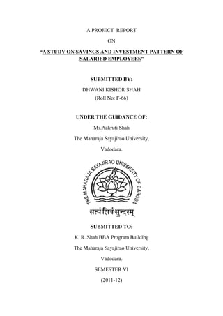 A PROJECT REPORT

                         ON

“A STUDY ON SAVINGS AND INVESTMENT PATTERN OF
             SALARIED EMPLOYEES”


                 SUBMITTED BY:

             DHWANI KISHOR SHAH
                   (Roll No: F-66)


           UNDER THE GUIDANCE OF:

                  Ms.Aakruti Shah

          The Maharaja Sayajirao University,

                      Vadodara.




                 SUBMITTED TO:

          K. R. Shah BBA Program Building

          The Maharaja Sayajirao University,

                      Vadodara.

                   SEMESTER VI

                      (2011-12)
 