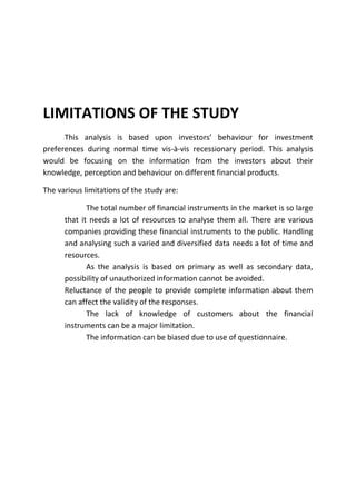 LIMITATIONS OF THE STUDY
      This analysis is based upon investors’ behaviour for investment
preferences during normal time vis-à-vis recessionary period. This analysis
would be focusing on the information from the investors about their
knowledge, perception and behaviour on different financial products.

The various limitations of the study are:

             The total number of financial instruments in the market is so large
      that it needs a lot of resources to analyse them all. There are various
      companies providing these financial instruments to the public. Handling
      and analysing such a varied and diversified data needs a lot of time and
      resources.
             As the analysis is based on primary as well as secondary data,
      possibility of unauthorized information cannot be avoided.
      Reluctance of the people to provide complete information about them
      can affect the validity of the responses.
             The lack of knowledge of customers about the financial
      instruments can be a major limitation.
             The information can be biased due to use of questionnaire.
 
