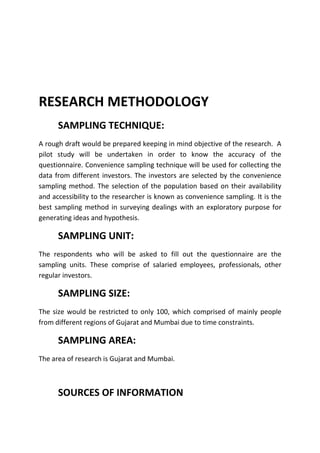 RESEARCH METHODOLOGY
      SAMPLING TECHNIQUE:
A rough draft would be prepared keeping in mind objective of the research. A
pilot study will be undertaken in order to know the accuracy of the
questionnaire. Convenience sampling technique will be used for collecting the
data from different investors. The investors are selected by the convenience
sampling method. The selection of the population based on their availability
and accessibility to the researcher is known as convenience sampling. It is the
best sampling method in surveying dealings with an exploratory purpose for
generating ideas and hypothesis.

      SAMPLING UNIT:
The respondents who will be asked to fill out the questionnaire are the
sampling units. These comprise of salaried employees, professionals, other
regular investors.

      SAMPLING SIZE:
The size would be restricted to only 100, which comprised of mainly people
from different regions of Gujarat and Mumbai due to time constraints.

      SAMPLING AREA:
The area of research is Gujarat and Mumbai.



      SOURCES OF INFORMATION
 