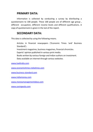 PRIMARY DATA:
       Information is collected by conducting a survey by distributing a
questionnaire to 100 people. These 100 people are of different age group ,
different occupation, different income levels and different qualifications. A
copy of questionnaire is given in the last of the report.

      SECONDARY DATA:
This data is collected by using the following means.

      Articles in financial newspapers (‘Economic Times ‘and’ Business
      Standard’).
      Investment magazines, business magazines, financial chronicles.
      Experts’ opinion published in various print media.
      Books written by various foreign and Indian authors on investment.
      Data available on internet through various websites.

www.tax4india.com

www.economictimes.indiatimes.com

www.business-standard.com

www.indiamoney.com

www.moneymanagementideas.com

www.savingwala.com
 