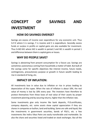 CONCEPT    OF                              SAVINGS                     AND
INVESTMENT
      HOW DO SAVINGS EMERGE?
Savings are excess of income over expenditure for any economic unit. Thus
S=Y-E where S is savings, Y is income and E is expenditure. Secondly excess
funds or surplus in profits or capital gains are also available for investment.
Thus S=W2-W1 where W2 is wealth in period 2 and W1 is wealth in period 1
and difference between them is capital gains or losses.

      WHY DO PEOPLE SAVE?
Savings is abstaining from present consumption for a future use. Savings are
sometimes autonomous coming from households a matter of habit. But bulk of
the savings come for specific objectives like interest income, future needs,
contingencies, precautionary purpose or growth in future wealth leading to
rise in standard of living, etc.

      IMPACT OF INFLATION:
All investments lose in value due to inflation or rise in prices leading to
depreciation of the rupee. When the rate of inflation is about 10%, the real
value of money is lost by 10% every year. The investors have therefore to
protect themselves from these loses of real value of their assets by proper
investment planning and by securing returns, higher than the inflation rate.

Some investments give only income like bank deposits, P.O.certificates,
company deposits, etc. some assets show capital appreciation if they are
shares in companies or bullion, land and building. Some are safe and liquid, like
the investments in government securities, bonds of PSU’s, etc. a few
investments like Indira Vikas Patre are easily transferable and marketable. So
also the share and securities listed and traded on stock exchanges. But all the
 
