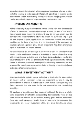 above investment do not satisfy all the needs and objectives, referred to later,
including securing a hedge against inflation. All objectives of income, capital
appreciation, safety, marketability and liquidity as also hedge against inflation
can be secured only by proper investment in corporate securities.

      INVESTMENT ACTIVITY:
At the outset any study on investment activity should start with the question
of what is investment. It means many things to many persons. If one person
has advanced some money to another, it may be his loan which may be
considered his investment for a return. If a person has purchased 1 kg of gold
for the purpose of price appreciation or a consumer durable like washing
machine for the flow of services, it is his investment. If he purchases an
insurance plan or a pension plan, it is an investment. Thus there are various
types of investment for various persons.

For the individual, it is the exchange of the money or cash for a future claim on
money or the purchase of security of a promise to pay at a later date along
with regular income as in the case of a share, bond, debenture, etc. for this
issuer of security it is the use of money for fixed capital equipments, working
capital or any other productive and unproductive activity. Sometimes, it is also
a service like consultancy, construction, hotel or hospital or services in future
as the case of consumer durables.

      WHAT IS INVESTMENT ACTIVITY?
Investment activity includes buying and selling or trading in the above claims
on money and or promissory notes. An investment for one it may be
disinvestment of another as in the case of stock market trading or may be a
fresh investment in a new issue, in the new issue market, one can only buy
securities .

All purchase of securities are thus investment although for the as a whole,
some investments are offset by corresponding disinvestments. There are two
terms which are relevant for this context, namely, gross and net investment.
Gross are total investments made from all sources by an economy. Net
investments are those investment which are gross investments minus
 