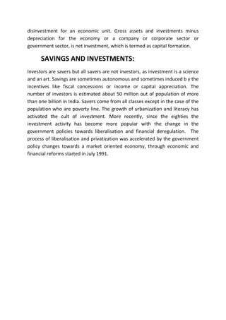 disinvestment for an economic unit. Gross assets and investments minus
depreciation for the economy or a company or corporate sector or
government sector, is net investment, which is termed as capital formation.

      SAVINGS AND INVESTMENTS:
Investors are savers but all savers are not investors, as investment is a science
and an art. Savings are sometimes autonomous and sometimes induced b y the
incentives like fiscal concessions or income or capital appreciation. The
number of investors is estimated about 50 million out of population of more
than one billion in India. Savers come from all classes except in the case of the
population who are poverty line. The growth of urbanization and literacy has
activated the cult of investment. More recently, since the eighties the
investment activity has become more popular with the change in the
government policies towards liberalisation and financial deregulation. The
process of liberalisation and privatization was accelerated by the government
policy changes towards a market oriented economy, through economic and
financial reforms started in July 1991.
 