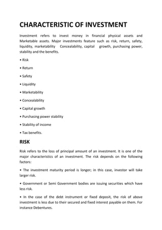 CHARACTERISTIC OF INVESTMENT
Investment refers to invest money in financial physical assets and
Marketable assets. Major investments feature such as risk, return, safety,
liquidity, marketability Concealability, capital growth, purchasing power,
stability and the benefits.

• Risk

• Return

• Safety

• Liquidity

• Marketability

• Concealability

• Capital growth

• Purchasing power stability

• Stability of income

• Tax benefits.

RISK
Risk refers to the loss of principal amount of an investment. It is one of the
major characteristics of an investment. The risk depends on the following
factors:

• The investment maturity period is longer; in this case, investor will take
larger risk.

• Government or Semi Government bodies are issuing securities which have
less risk.

• In the case of the debt instrument or fixed deposit, the risk of above
investment is less due to their secured and fixed interest payable on them. For
instance Debentures.
 