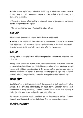 • In the case of ownership instrument like equity or preference shares, the risk
is more due to their unsecured nature and variability of their return and
ownership character.

• The risk of degree of variability of returns is more in the case of ownership
capital compare to debt capital.

• The tax provisions would influence the return of risk.

RETURN
Return refers to expected rate of return from an investment

• Return is an important characteristic of investment. Return is the major
factor which influences the pattern of investment that is made by the investor.
Investor always prefers to high rate of return for his investment.

SAFETY
Safety refers to the protection of investor principal amount and expected rate
of return.

Safety is also one of the essential and crucial elements of investment. Investor
prefers safety about his capital. Capital is the certainty of return without loss of
money or it will take time to retain it. If investor prefers less risk securities, he
chooses Government bonds. In the case, investor prefers high rate of return
investor will choose private Securities and Safety of these securities is low.

LIQUIDITY
Liquidity refers to an investment ready to convert into cash position. In other
words, it is available immediately in cash form. Liquidity means that
investment is easily realisable, saleable or marketable. When the liquidity is
high, then the return may be low. For example, UTI units.

An investor generally prefers liquidity for his investments, safety of funds
through a minimum risk and maximisation of return from an investment.

MARKETABILITY
 