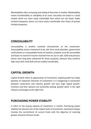 Marketability refers to buying and selling of Securities in market. Marketability
means transferability or saleability of an asset. Securities are listed in a stock
market which are more easily marketable than which are not listed. Public
Limited Companies shares are more easily transferable than those of private
limited companies.




CONCEALABILITY
Concealability is another essential characteristic of the investment.
Concealability means investment to be safe from social disorders, government
confiscations or unacceptable levels of taxation, property must be concealable
and leave no record of income received from its use or sale. Gold and precious
stones have long been esteemed for these purposes, because they combine
high value with small bulk and are readily transferable.




CAPITAL GROWTH
Capital Growth refers to appreciation of investment. Capital growth has today
become an important character of investment. It is recognising in connection
between corporation and industry growth and very large capital growth.
Investors and their advisers are constantly seeking ‘growth stock’ in the right
industry and bought at the right time.




PURCHASING POWER STABILITY
It refers to the buying capacity of investment in market. Purchasing power
stability has become one of the import traits of investment. Investment always
involves the commitment of current funds with the objective of receiving
greater amounts of future funds.
 