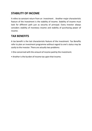 STABILITY OF INCOME
It refers to constant return from an investment . Another major characteristic
feature of the Investment is the stability of income. Stability of income must
look for different path just as security of principal. Every investor always
considers stability of monetary income and stability of purchasing power of
income.

TAX BENEFITS
A tax benefit is the last characteristic feature of the investment. Tax Benefits
refer to plan an investment programme without regard to one’s status may be
costly to the investor. There are actually two problems:

• One concerned with the amount of income paid by the investment.

• Another is the burden of income tax upon that income.
 