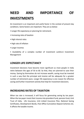 NEED   AND                           IMPORTANCE                         OF
INVESTMENTS
An investment is an important and useful factor in the context of present day
conditions. Some factors are important. They are as below:

• Longer life expectancy or planning for retirement.

• Increasing rates of taxation

• High interest rates

• High rate of inflation

• Larger incomes

• Availability of a complex number of investment outlets.6 Investment
Management



LONGER LIFE EXPECTANCY
Investment decisions have become more significant as most people in India
retire between the ages of 56 to 60. So that, they are planned to save their
money. Saving by themselves do not increase wealth, saving must be invested
in such a way that the principal and income will be adequate for a greater
number of retirement years. Longer life expectancy is one reason for effective
saving and further investment activity that help for investment decisions.



INCREASING RATES OF TAXATION
When tax rate is increased, it will focus for generating saving by tax payer.
When the tax payer invest their income into provident fund, pension fund, Unit
Trust of India, Life Insurance, Unit Linked Insurance Plan, National Saving
Certificates, Development Bonds, Post Office Cumulative Deposit Schemes etc.
It affects the taxable income.
 