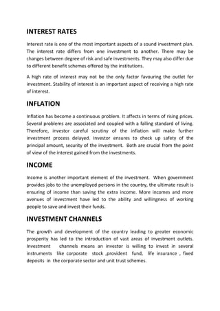 INTEREST RATES
Interest rate is one of the most important aspects of a sound investment plan.
The interest rate differs from one investment to another. There may be
changes between degree of risk and safe investments. They may also differ due
to different benefit schemes offered by the institutions.

A high rate of interest may not be the only factor favouring the outlet for
investment. Stability of interest is an important aspect of receiving a high rate
of interest.

INFLATION
Inflation has become a continuous problem. It affects in terms of rising prices.
Several problems are associated and coupled with a falling standard of living.
Therefore, investor careful scrutiny of the inflation will make further
investment process delayed. Investor ensures to check up safety of the
principal amount, security of the investment. Both are crucial from the point
of view of the interest gained from the investments.

INCOME
Income is another important element of the investment. When government
provides jobs to the unemployed persons in the country, the ultimate result is
ensuring of income than saving the extra income. More incomes and more
avenues of investment have led to the ability and willingness of working
people to save and invest their funds.

INVESTMENT CHANNELS
The growth and development of the country leading to greater economic
prosperity has led to the introduction of vast areas of investment outlets.
Investment     channels means an investor is willing to invest in several
instruments like corporate stock ,provident fund, life insurance , fixed
deposits in the corporate sector and unit trust schemes.
 