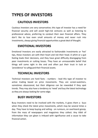 TYPES OF INVESTORS
      CAUTIOUS INVESTORS
Cautious Investors are very conservative; this type of investor has a need for
financial security and will avoid high-risk ventures as well as listening to
professional advice, preferring to conduct their own financial affairs. They
don’t like to lose even small amounts of money and never rush into
investments, always giving financial opportunities a great deal of thought.

      EMOTIONAL INVESTORS
Emotional Investors are easily attracted to fashionable investments or ‘hot’
tips, these investors act with their heart and not their head. A whim or a gut
feeling leads their decisions, and they have great difficulty disengaging from
poor investments or cutting losses. They have an unreasonable belief that
things will come right in the end and often put their trust in luck or
‘providence’ to safeguard their financial assets.

      TECHNICAL INVESTORS
Technical Investors are hard facts - numbers - lead this type of investor to
active trading based on price movements. They are screen-watchers,
sometimes obsessional, but their diligence can be rewarded if they spot
trends. They may also have a tendency to ‘need’ and buy the latest technology
as they are always looking for some edge.

      BUSY INVESTORS
Busy Investors need to be involved with the markets, it gives them a buzz
when they check the latest price movements, which may be several times a
day. They have to keep buying and selling - on rumours, on overheard gossip,
from the mass of newspapers and magazines they collect. Any titbit of
information they can glean is imbued with significance and a cause to take
financial action.
 