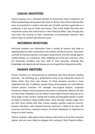 CASUAL INVESTORS
Casual Investors are a laid-back attitude to investment, these individuals are
often hardworking and involved with work or family. They tend to believe that
once an investment is made it will take care of itself, and that a good job or a
profession is the way to make real money. They easily forget that they own
investment assets and rarely check on their financial affairs. And, though they
may leave the running of their investments to professional advisors, they
haven’t been in contact with them for years.

      INFORMED INVESTORS
Informed Investors use information from a variety of sources and keep an
ongoing watch on their investments, the markets and the economy. They listen
carefully to financial opinions and expert assessments, and will only go against
market fashion, as a contrarian, after weighing up all the pros and cons. They
are financially confident and have faith in their decisions, knowing that
knowledge and experience will always win out to give them long-term profits.

      PASSIVE INESTORS
Passive Investors are characterised as individuals who have become wealthy
passively - by inheriting, by a professional career or by risking the money of
others rather than their own money. To these investors security is more
important than risk. In addition, certain classes of occupation are more likely to
contain passive investors. For example, non-surgical doctors, corporate
executives, lawyers and accountants who work in companies. Reasons for this
are that these individuals are less likely to have high financial resources at an
early stage in their careers, having had to delay earning good salaries in order
to study or having to repay student loans. Once earning a decent wage, they
are then more careful with their money, having a greater need for security.
Anyone, therefore, with reduced financial recourses is likely to be more risk
conscious and hence, a passive investor. For these individuals it’s important to
hang on to their money.

Passive investors make good clients because they tend to trust their financial
advisor and are more likely to delegate the running of their financial affairs.
 
