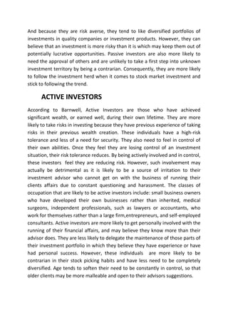 And because they are risk averse, they tend to like diversified portfolios of
investments in quality companies or investment products. However, they can
believe that an investment is more risky than it is which may keep them out of
potentially lucrative opportunities. Passive investors are also more likely to
need the approval of others and are unlikely to take a first step into unknown
investment territory by being a contrarian. Consequently, they are more likely
to follow the investment herd when it comes to stock market investment and
stick to following the trend.

      ACTIVE INVESTORS
According to Barnwell, Active Investors are those who have achieved
significant wealth, or earned well, during their own lifetime. They are more
likely to take risks in investing because they have previous experience of taking
risks in their previous wealth creation. These individuals have a high-risk
tolerance and less of a need for security. They also need to feel in control of
their own abilities. Once they feel they are losing control of an investment
situation, their risk tolerance reduces. By being actively involved and in control,
these investors feel they are reducing risk. However, such involvement may
actually be detrimental as it is likely to be a source of irritation to their
investment advisor who cannot get on with the business of running their
clients affairs due to constant questioning and harassment. The classes of
occupation that are likely to be active investors include: small business owners
who have developed their own businesses rather than inherited, medical
surgeons, independent professionals, such as lawyers or accountants, who
work for themselves rather than a large firm,entrepreneurs, and self-employed
consultants. Active investors are more likely to get personally involved with the
running of their financial affairs, and may believe they know more than their
advisor does. They are less likely to delegate the maintenance of those parts of
their investment portfolio in which they believe they have experience or have
had personal success. However, these individuals are more likely to be
contrarian in their stock picking habits and have less need to be completely
diversified. Age tends to soften their need to be constantly in control, so that
older clients may be more malleable and open to their advisors suggestions.
 