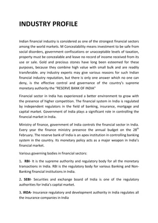 INDUSTRY PROFILE

Indian financial industry is considered as one of the strongest financial sectors
among the world markets. M Concealability means investment to be safe from
social disorders, government confiscations or unacceptable levels of taxation,
property must be concealable and leave no record of income received from its
use or sale. Gold and precious stones have long been esteemed for these
purposes, because they combine high value with small bulk and are readily
transferable. any industry experts may give various reasons for such Indian
financial industry reputation, but there is only one answer which no one can
deny, is the effective control and governance of the country’s supreme
monetary authority the “RESERVE BANK OF INDIA”

Financial sector in India has experienced a better environment to grow with
the presence of higher competition. The financial system in India is regulated
by independent regulators in the field of banking, insurance, mortgage and
capital market. Government of India plays a significant role in controlling the
financial market in India.

Ministry of finance, government of India controls the financial sector in India.
Every year the finance ministry presence the annual budget on the 28th
February. The reserve bank of India is an apex institution in controlling banking
system in the country. Its monetary policy acts as a major weapon in India’s
financial market.

Various governing bodies in financial sectors:

1. RBI- It is the supreme authority and regulatory body for all the monetary
transactions in India. RBI is the regulatory body for various Banking and Non-
Banking financial institutions in India.

2. SEBI- Securities and exchange board of India is one of the regulatory
authorities for India’s capital market.

3. IRDA- Insurance regulatory and development authority in India regulates all
the insurance companies in India
 