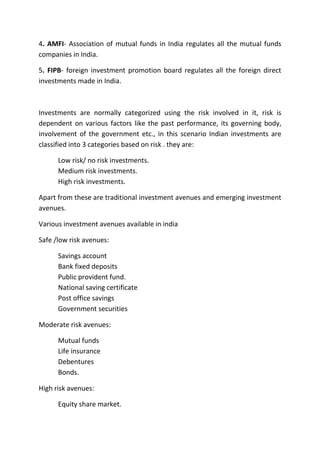 4. AMFI- Association of mutual funds in India regulates all the mutual funds
companies in India.

5. FIPB- foreign investment promotion board regulates all the foreign direct
investments made in India.



Investments are normally categorized using the risk involved in it, risk is
dependent on various factors like the past performance, its governing body,
involvement of the government etc., in this scenario Indian investments are
classified into 3 categories based on risk . they are:

      Low risk/ no risk investments.
      Medium risk investments.
      High risk investments.

Apart from these are traditional investment avenues and emerging investment
avenues.

Various investment avenues available in india

Safe /low risk avenues:

      Savings account
      Bank fixed deposits
      Public provident fund.
      National saving certificate
      Post office savings
      Government securities

Moderate risk avenues:

      Mutual funds
      Life insurance
      Debentures
      Bonds.

High risk avenues:

      Equity share market.
 