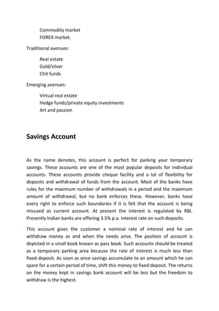 Commodity market
      FOREX market.

Traditional avenues:

      Real estate
      Gold/silver
      Chit funds

Emerging avenues:

      Virtual real estate
      Hedge funds/private equity investments
      Art and passion




Savings Account


As the name denotes, this account is perfect for parking your temporary
savings. These accounts are one of the most popular deposits for individual
accounts. These accounts provide cheque facility and a lot of flexibility for
deposits and withdrawal of funds from the account. Most of the banks have
rules for the maximum number of withdrawals in a period and the maximum
amount of withdrawal, but no bank enforces these. However, banks have
every right to enforce such boundaries if it is felt that the account is being
misused as current account. At present the interest is regulated by RBI.
Presently Indian banks are offering 3.5% p.a. interest rate on such deposits.

This account gives the customer a nominal rate of interest and he can
withdraw money as and when the needs arise. The position of account is
depicted in a small book known as pass book. Such accounts should be treated
as a temporary parking area because the rate of interest is much less than
fixed deposit. As soon as once savings accumulate to an amount which he can
spare for a certain period of time, shift this money to fixed deposit. The returns
on the money kept in savings bank account will be less but the freedom to
withdraw is the highest.
 