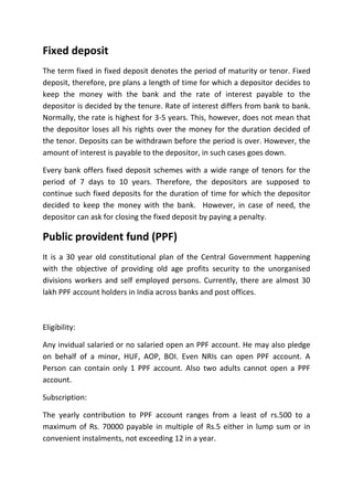 Fixed deposit
The term fixed in fixed deposit denotes the period of maturity or tenor. Fixed
deposit, therefore, pre plans a length of time for which a depositor decides to
keep the money with the bank and the rate of interest payable to the
depositor is decided by the tenure. Rate of interest differs from bank to bank.
Normally, the rate is highest for 3-5 years. This, however, does not mean that
the depositor loses all his rights over the money for the duration decided of
the tenor. Deposits can be withdrawn before the period is over. However, the
amount of interest is payable to the depositor, in such cases goes down.

Every bank offers fixed deposit schemes with a wide range of tenors for the
period of 7 days to 10 years. Therefore, the depositors are supposed to
continue such fixed deposits for the duration of time for which the depositor
decided to keep the money with the bank. However, in case of need, the
depositor can ask for closing the fixed deposit by paying a penalty.

Public provident fund (PPF)
It is a 30 year old constitutional plan of the Central Government happening
with the objective of providing old age profits security to the unorganised
divisions workers and self employed persons. Currently, there are almost 30
lakh PPF account holders in India across banks and post offices.



Eligibility:

Any invidual salaried or no salaried open an PPF account. He may also pledge
on behalf of a minor, HUF, AOP, BOI. Even NRIs can open PPF account. A
Person can contain only 1 PPF account. Also two adults cannot open a PPF
account.

Subscription:

The yearly contribution to PPF account ranges from a least of rs.500 to a
maximum of Rs. 70000 payable in multiple of Rs.5 either in lump sum or in
convenient instalments, not exceeding 12 in a year.
 