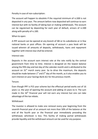 Penalty in case of non-subscription:

The account will happen to obsolete if the required minimum of rs.500 is not
deposited in any year. The amount before now deposited will continue to earn
interest but with no facility of taking loan or making withdrawals. The account
can be regularised by depositing for each year of default, arrears of rs.500
along with penalty of rs.100.

When to open:

A PPF account can be opened at any branch of SBI or its subsidiaries or in few
national banks or post offices. On opening of account a pass book will be
issued wherein all amounts of deposits, withdrawals, loans and repayment
together with interest due shall be entered.

Interest rate:

Deposits in the account earn interest rate at the rate notify by the central
government from time to time. Interest is designed on the lowest balance
among the fifth day and last day of the calendar month and is attributed to the
account on 31st march every year. So to drive the maximum, the deposits
should be made between 1st and 5th day of the month, as it also enables you to
earn interest on your Savings Bank A/c for the previous month.

Tenure:

Even though PPF is P15 year scheme but the effectual period works out of 16
years i.e. the year of opening the account and adding 15 years to it. The sum
made in the 16th financial year will not earn any interest but one can take
advantage of the tax rebate.

Withdrawal:

The investor is allowed to make one removal every year beginning from the
seventh financial year of an amount not more than 50% of the balance at the
end of the fourth year or the financial year immediately preceding the
withdrawal, whichever is less. This facility of making partial withdrawals
provide liquidity and the withdrawal amount can be used for any purpose.
 
