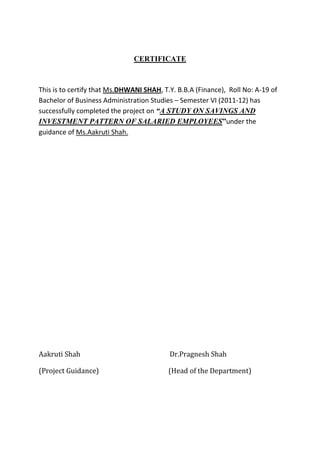 CERTIFICATE



This is to certify that Ms.DHWANI SHAH, T.Y. B.B.A (Finance), Roll No: A-19 of
Bachelor of Business Administration Studies – Semester VI (2011-12) has
successfully completed the project on “A STUDY ON SAVINGS AND
INVESTMENT PATTERN OF SALARIED EMPLOYEES”under the
guidance of Ms.Aakruti Shah.




Aakruti Shah                              Dr.Pragnesh Shah

(Project Guidance)                        (Head of the Department)
 