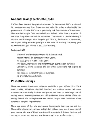 National savings certificate (NSC)
NSC is a fixed interest, long term instrument for investment. NSC’s are issued
by the department of Post, Government of India. Since they are backed by the
government of India, NSCs are a practically risk free avenue of investment.
They can be bought from authorised post offices. NSCs have a 6 years of
maturity. They offer a rate of 8% per annum. This interest is calculated every 6
months, and is merged with the principal. That is, the interest is reinvested,
and is paid along with the principal at the time of maturity. For every year
rs.100 invested , you receive rs.160.10 at maturity.

Features of NSC

      Minimum investment rs.500 and no maximum limit.
      Rate of interest 8% compounded half yearly.
      Rs. 1000 grow to rs.1601 in six years.
      Two adults, individuals, and minor through guardian can purchase.
      Companies, trusts, societies and any other institutions not eligible to
      purchase.
      Non-resident Indian/HUF cannot purchase.
      No pre-mature encashment.

Post office savings
There are various investment schemes available in post offices, like KISAN
VIKAS PATRA, MONTHLY INCOME SCHEME and various others. All these
schemes are completely risk-free, and you do not need to have large sum of
money to start investing in these post office schemes. Some scheme offers tax-
savings benefit and some gives tax free returns. So you need to find out some
scheme as per your requirements.

These are some of the safe and secure investments that you can opt for.
Though the interest rates are not so high, but still you must invest some part of
your money into any of these investment instruments. It is your hard-earned
money, so better play safe and invests some part in secure funds also.
 