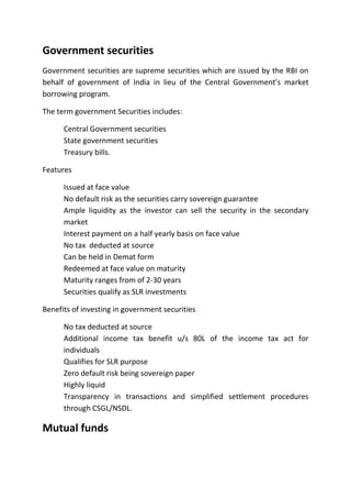 Government securities
Government securities are supreme securities which are issued by the RBI on
behalf of government of India in lieu of the Central Government’s market
borrowing program.

The term government Securities includes:

      Central Government securities
      State government securities
      Treasury bills.

Features

      Issued at face value
      No default risk as the securities carry sovereign guarantee
      Ample liquidity as the investor can sell the security in the secondary
      market
      Interest payment on a half yearly basis on face value
      No tax deducted at source
      Can be held in Demat form
      Redeemed at face value on maturity
      Maturity ranges from of 2-30 years
      Securities qualify as SLR investments

Benefits of investing in government securities

      No tax deducted at source
      Additional income tax benefit u/s 80L of the income tax act for
      individuals
      Qualifies for SLR purpose
      Zero default risk being sovereign paper
      Highly liquid
      Transparency in transactions and simplified settlement procedures
      through CSGL/NSDL.

Mutual funds
 