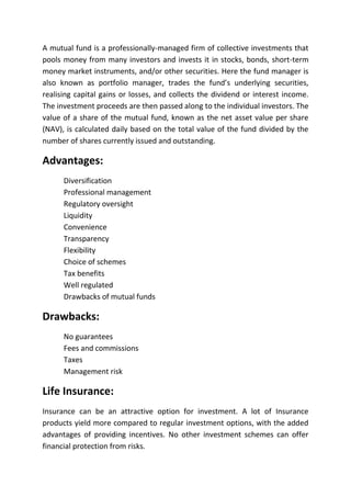 A mutual fund is a professionally-managed firm of collective investments that
pools money from many investors and invests it in stocks, bonds, short-term
money market instruments, and/or other securities. Here the fund manager is
also known as portfolio manager, trades the fund’s underlying securities,
realising capital gains or losses, and collects the dividend or interest income.
The investment proceeds are then passed along to the individual investors. The
value of a share of the mutual fund, known as the net asset value per share
(NAV), is calculated daily based on the total value of the fund divided by the
number of shares currently issued and outstanding.

Advantages:
      Diversification
      Professional management
      Regulatory oversight
      Liquidity
      Convenience
      Transparency
      Flexibility
      Choice of schemes
      Tax benefits
      Well regulated
      Drawbacks of mutual funds

Drawbacks:
      No guarantees
      Fees and commissions
      Taxes
      Management risk

Life Insurance:
Insurance can be an attractive option for investment. A lot of Insurance
products yield more compared to regular investment options, with the added
advantages of providing incentives. No other investment schemes can offer
financial protection from risks.
 