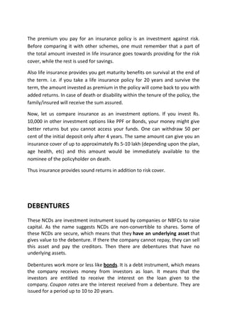 The premium you pay for an insurance policy is an investment against risk.
Before comparing it with other schemes, one must remember that a part of
the total amount invested in life insurance goes towards providing for the risk
cover, while the rest is used for savings.

Also life insurance provides you get maturity benefits on survival at the end of
the term. i.e. if you take a life insurance policy for 20 years and survive the
term, the amount invested as premium in the policy will come back to you with
added returns. In case of death or disability within the tenure of the policy, the
family/insured will receive the sum assured.

Now, let us compare insurance as an investment options. If you invest Rs.
10,000 in other investment options like PPF or Bonds, your money might give
better returns but you cannot access your funds. One can withdraw 50 per
cent of the initial deposit only after 4 years. The same amount can give you an
insurance cover of up to approximately Rs 5-10 lakh (depending upon the plan,
age health, etc) and this amount would be immediately available to the
nominee of the policyholder on death.

Thus insurance provides sound returns in addition to risk cover.




DEBENTURES
These NCDs are investment instrument issued by companies or NBFCs to raise
capital. As the name suggests NCDs are non-convertible to shares. Some of
these NCDs are secure, which means that they have an underlying asset that
gives value to the debenture. If there the company cannot repay, they can sell
this asset and pay the creditors. Then there are debentures that have no
underlying assets.

Debentures work more or less like bonds. It is a debt instrument, which means
the company receives money from investors as loan. It means that the
investors are entitled to receive the interest on the loan given to the
company. Coupon rates are the interest received from a debenture. They are
issued for a period up to 10 to 20 years.
 