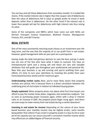 You can buy and sell these debentures from secondary market. It is traded like
shares. If the market interest rate is higher than the coupon rate of debentures
then the value of debentures fall in value as people prefer to invest in bank
deposits rather than in debentures. On the other hand if the interest rate is
lower then people will opt for debentures with high interest rate thus raising
its value.

Some of the companies and NBFCs which have come out with NCDs are
Shriram Transport Finance Corporation, Muthoot Finance, Manappuram
Finance, IFCI, and L&T Finance.

REAL ESTATE
One of the most consistently returning asset classes as an investment over the
long term; and the one that the majority of us can profit from is real estate.
However, good management skills on your part are a prerequisite.

Having made the bold and glorious decision to sack the boss and go it alone
you are one of the few who have what it takes to succeed. You have an
entrepreneurial spirit and a strong will and these are rare and valuable
attributes that will guide you throughout your professional and personal life.
Now that your business is up and running and you're profiting from your
efforts, it's time to turn your attentions to investing the profits from your
home based business wisely and for maximum gain.

Understanding market cycles. Now, you're most likely aware that property
markets are cyclical; this is because there is a direct correlation between the
underlying price of real estate in relation to individual buying power.

Simply explained: When property prices rise above what first time buyers can
afford to pay the market slows down, stagnates and sometimes readjusts ' but
as soon as purchasing power increases again, either with a drop in interest
rates or an increase in GDP, the property prices begin rising again. And there
are even ways to make money from real estate during a market downturn!

Investing in real estate for income: Depending on the nature of your home
based business your monthly income may be slightly erratic, some months
being better than others! If you invest in property assets in a buy-to-let or even
jet-to-let capacity you can secure yourself a consistent monthly income which
may afford you an added degree of financial security.
 
