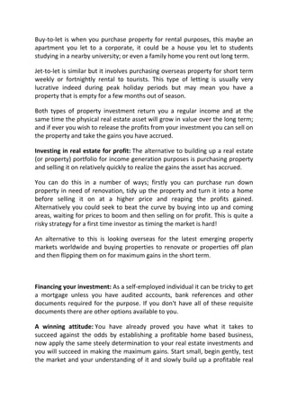 Buy-to-let is when you purchase property for rental purposes, this maybe an
apartment you let to a corporate, it could be a house you let to students
studying in a nearby university; or even a family home you rent out long term.

Jet-to-let is similar but it involves purchasing overseas property for short term
weekly or fortnightly rental to tourists. This type of letting is usually very
lucrative indeed during peak holiday periods but may mean you have a
property that is empty for a few months out of season.

Both types of property investment return you a regular income and at the
same time the physical real estate asset will grow in value over the long term;
and if ever you wish to release the profits from your investment you can sell on
the property and take the gains you have accrued.

Investing in real estate for profit: The alternative to building up a real estate
(or property) portfolio for income generation purposes is purchasing property
and selling it on relatively quickly to realize the gains the asset has accrued.

You can do this in a number of ways; firstly you can purchase run down
property in need of renovation, tidy up the property and turn it into a home
before selling it on at a higher price and reaping the profits gained.
Alternatively you could seek to beat the curve by buying into up and coming
areas, waiting for prices to boom and then selling on for profit. This is quite a
risky strategy for a first time investor as timing the market is hard!

An alternative to this is looking overseas for the latest emerging property
markets worldwide and buying properties to renovate or properties off plan
and then flipping them on for maximum gains in the short term.



Financing your investment: As a self-employed individual it can be tricky to get
a mortgage unless you have audited accounts, bank references and other
documents required for the purpose. If you don't have all of these requisite
documents there are other options available to you.

A winning attitude: You have already proved you have what it takes to
succeed against the odds by establishing a profitable home based business,
now apply the same steely determination to your real estate investments and
you will succeed in making the maximum gains. Start small, begin gently, test
the market and your understanding of it and slowly build up a profitable real
 