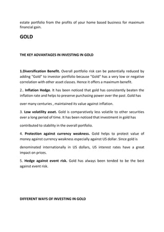 estate portfolio from the profits of your home based business for maximum
financial gain.

GOLD


THE KEY ADVANTAGES IN INVESTING IN GOLD



1.Diversification Benefit. Overall portfolio risk can be potentially reduced by
adding "Gold" to investor portfolio because "Gold" has a very low or negative
correlation with other asset classes. Hence it offers a maximum benefit.

2.. Inflation Hedge. It has been noticed that gold has consistently beaten the
inflation rate and helps to preserve purchasing power over the past .Gold has

over many centuries , maintained its value against inflation.

3. Low volatility asset. Gold is comparatively less volatile to other securities
over a long period of time. It has been noticed that investment in gold has

contributed to stability in the overall portfolio.

4. Protection against currency weakness. Gold helps to protect value of
money against currency weakness especially against US dollar. Since gold is

denominated internationally in US dollars, US interest rates have a great
impact on prices.

5. Hedge against event risk. Gold has always been tended to be the best
against event risk.




DIFFERENT WAYS OF INVESTING IN GOLD
 