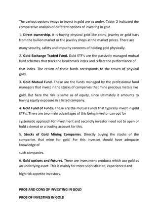 The various options /ways to invest in gold are as under. Table: 2 indicated the
comparative analysis of different options of investing in gold.

1. Direct ownership. It is buying physical gold like coins, jewelry or gold bars
from the bullion market or the jewelry shops at the market prices. There are

many security, safety and impurity concerns of holding gold physically.

2. Gold Exchange Traded Fund. Gold ETF's are the passively managed mutual
fund schemes that track the benchmark index and reflect the performance of

that index. The return of these funds corresponds to the return of physical
gold.

3. Gold Mutual Fund. These are the funds managed by the professional fund
managers that invest in the stocks of companies that mine precious metals like

gold. But here the risk is same as of equity, since ultimately it amounts to
having equity exposure in a listed company.

4. Gold Fund of Funds. These are the mutual Funds that typically invest in gold
ETF's. There are two main advantages of this being investor can opt for

systematic approach for investment and secondly investor need not to open or
hold a demat or a trading account for this.

5. Stocks of Gold Mining Companies. Directly buying the stocks of the
companies that mine for gold. For this investor should have adequate
knowledge of

such companies.

6. Gold options and Futures. These are investment products which use gold as
an underlying asset. This is mainly for more sophisticated, experienced and

high risk appetite investors.



PROS AND CONS OF INVESTING IN GOLD

PROS OF INVESTING IN GOLD
 