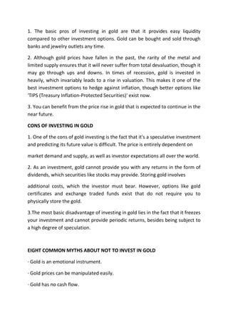 1. The basic pros of investing in gold are that it provides easy liquidity
compared to other investment options. Gold can be bought and sold through
banks and jewelry outlets any time.

2. Although gold prices have fallen in the past, the rarity of the metal and
limited supply ensures that it will never suffer from total devaluation, though it
may go through ups and downs. In times of recession, gold is invested in
heavily, which invariably leads to a rise in valuation. This makes it one of the
best investment options to hedge against inflation, though better options like
'TIPS (Treasury Inflation-Protected Securities)' exist now.

3. You can benefit from the price rise in gold that is expected to continue in the
near future.

CONS OF INVESTING IN GOLD

1. One of the cons of gold investing is the fact that it's a speculative investment
and predicting its future value is difficult. The price is entirely dependent on

market demand and supply, as well as investor expectations all over the world.

2. As an investment, gold cannot provide you with any returns in the form of
dividends, which securities like stocks may provide. Storing gold involves

additional costs, which the investor must bear. However, options like gold
certificates and exchange traded funds exist that do not require you to
physically store the gold.

3.The most basic disadvantage of investing in gold lies in the fact that it freezes
your investment and cannot provide periodic returns, besides being subject to
a high degree of speculation.



EIGHT COMMON MYTHS ABOUT NOT TO INVEST IN GOLD

· Gold is an emotional instrument.

· Gold prices can be manipulated easily.

· Gold has no cash flow.
 