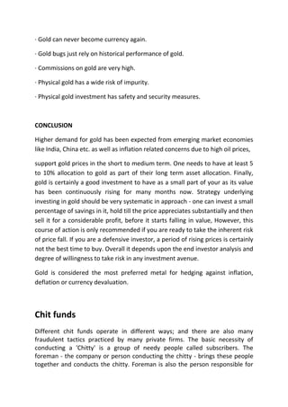 · Gold can never become currency again.

· Gold bugs just rely on historical performance of gold.

· Commissions on gold are very high.

· Physical gold has a wide risk of impurity.

· Physical gold investment has safety and security measures.



CONCLUSION

Higher demand for gold has been expected from emerging market economies
like India, China etc. as well as inflation related concerns due to high oil prices,

support gold prices in the short to medium term. One needs to have at least 5
to 10% allocation to gold as part of their long term asset allocation. Finally,
gold is certainly a good investment to have as a small part of your as its value
has been continuously rising for many months now. Strategy underlying
investing in gold should be very systematic in approach - one can invest a small
percentage of savings in it, hold till the price appreciates substantially and then
sell it for a considerable profit, before it starts falling in value, However, this
course of action is only recommended if you are ready to take the inherent risk
of price fall. If you are a defensive investor, a period of rising prices is certainly
not the best time to buy. Overall it depends upon the end investor analysis and
degree of willingness to take risk in any investment avenue.

Gold is considered the most preferred metal for hedging against inflation,
deflation or currency devaluation.



Chit funds
Different chit funds operate in different ways; and there are also many
fraudulent tactics practiced by many private firms. The basic necessity of
conducting a 'Chitty' is a group of needy people called subscribers. The
foreman - the company or person conducting the chitty - brings these people
together and conducts the chitty. Foreman is also the person responsible for
 