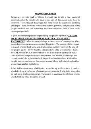ACKNOWLEDGEMENT
Before we get into thick of things, I would like to add a few words of
appreciation for the people who have been a part of this project right from its
inception. The writing of this project has been one of the significant academic
challenges I have faced and without the support, patience, and guidance of the
people involved, this task would not have been completed. It is to them I owe
my deepest gratitude.

It gives me immense pleasure in presenting this project report on “A STUDY
ON SAVINGS AND INVESTMENT PATTERN OF SALARIED
EMPLOYEES”. It has been my privilege to have a team of project guide who
assisted me from the commencement of this project. The success of this project
is a result of sheer hard work, and determination put in by me with the help of
my project guide. I hereby take this opportunity to add a special note of thanks
for AAKRUTI SHAH, who undertook to act as my mentor despite her many
other academic and professional commitments. Her wisdom, knowledge, and
commitment to the highest standards inspired and motivated me. Without her
insight, support, and energy, this project wouldn’t have kick-started and neither
would have reached fruitfulness.

I also feel heartiest sense of obligation to my library staff members & seniors,
who helped me in collection of data & resource material & also in its processing
as well as in drafting manuscript. The project is dedicated to all those people,
who helped me while doing this project.
 