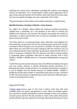 collecting the money from subscribers, presiding the auctions and keeping
records of subscribers. He is compensated a fixed amount (generally 5% of
gross chitty amount) monthly for his efforts; other than that the foreman does
not have any specific privileges, he is just a subscriber of the chitty.

The general pattern of the chitty can be readily noticed by a simple formula:

Monthly Premium × Duration in Months = Gross Amount

E.g.: 1000 * 50 = 50,000/-. Where 1000 is the maximum monthly contribution
needed from a subscriber, 50 is the duration of the chitty in months and
50,000 is the maximum sum assured. The duration also equals the number of
subscribers, as there must be (not more or less) one subscriber to receive the
price money every month.

The chitty starts on an announced date, every subscriber come together for
the auction/lot. As per Kerala chit act, the minimum prize money of an auction
is limited to 70% of the gross sum assured that is 35,000 in the above example.
When there are more than one person willing to take this minimum sum, lot
are conducted and the 'Lucky subscriber' get the prize money for the month. If
there is no person is willing to take the minimum sum, then a reverse auction
is conducted where subscribers open-bid for lower amounts; that is from
50,000 >> 49,000 >> 48,000, and so on. The person bidding lowest sum get bid
amount.

In both the cases the auction discount, that is the difference between the gross
sum and auction amount, is equally distributed among subscribers or is
deducted from their monthly premium. For example if the auction is settled on
a sum of 40,000, then the auction discount of 10,000 (50,000 - 40,000) is
divided by 50 (the total number of subscribers) and every one gets a discount
of 200. The same practice is repeated every month and every subscriber gets a
chance of receiving some money.



Organised chit funds

In North India common type of chit fund is where small slips with each
members name are written and gathered in a box. When all members gather
for a monthly or weekly meeting then concern incharge in front of all members
will pick up one slip from the box and who so ever's name comes that person
will be entitled to get the collection of that day. Afterwards that persons name
 