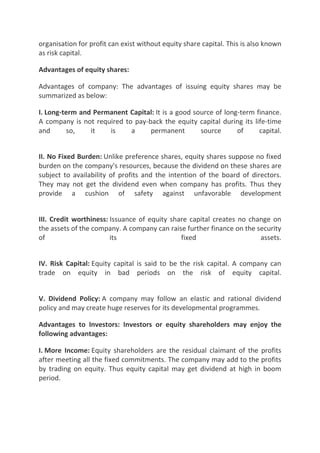 organisation for profit can exist without equity share capital. This is also known
as risk capital.

Advantages of equity shares:

Advantages of company: The advantages of issuing equity shares may be
summarized as below:

I. Long-term and Permanent Capital: It is a good source of long-term finance.
A company is not required to pay-back the equity capital during its life-time
and      so,    it   is     a     permanent        source      of     capital.


II. No Fixed Burden: Unlike preference shares, equity shares suppose no fixed
burden on the company's resources, because the dividend on these shares are
subject to availability of profits and the intention of the board of directors.
They may not get the dividend even when company has profits. Thus they
provide a cushion of safety against unfavorable development


III. Credit worthiness: Issuance of equity share capital creates no change on
the assets of the company. A company can raise further finance on the security
of                      its                   fixed                    assets.


IV. Risk Capital: Equity capital is said to be the risk capital. A company can
trade on equity in bad periods on the risk of equity capital.


V. Dividend Policy: A company may follow an elastic and rational dividend
policy and may create huge reserves for its developmental programmes.

Advantages to Investors: Investors or equity shareholders may enjoy the
following advantages:

I. More Income: Equity shareholders are the residual claimant of the profits
after meeting all the fixed commitments. The company may add to the profits
by trading on equity. Thus equity capital may get dividend at high in boom
period.
 