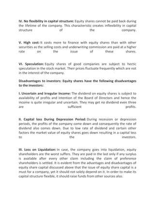 IV. No flexibility in capital structure: Equity shares cannot be paid back during
the lifetime of the company. This characteristic creates inflexibility in capital
structure                     of                   the                  company.


V. High cost: It costs more to finance with equity shares than with other
securities as the selling costs and underwriting commission are paid at a higher
rate         on          the         issue        of      these          shares.


VI. Speculation: Equity shares of good companies are subject to hectic
speculation in the stock market. Their prices fluctuate frequently which are not
in the interest of the company.

Disadvantages to investors: Equity shares have the following disadvantages
to the investors:

I. Uncertain and Irregular Income: The dividend on equity shares is subject to
availability of profits and intention of the Board of Directors and hence the
income is quite irregular and uncertain. They may get no dividend even three
are                               sufficient                           profits.


II. Capital loss During Depression Period: During recession or depression
periods, the profits of the company come down and consequently the rate of
dividend also comes down. Due to low rate of dividend and certain other
factors the market value of equity shares goes down resulting in a capital loss
to                                the                               investors.


III. Loss on Liquidation: In case, the company goes into liquidation, equity
shareholders are the worst suffers. They are paid in the last only if any surplus
is available after every other claim including the claim of preference
shareholders is settled. It is evident from the advantages and disadvantages of
equity share capital discussed above that the issue of equity share capital is a
must for a company, yet it should not solely depend on it. In order to make its
capital structure flexible, it should raise funds from other sources also.
 