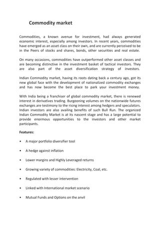 Commodity market

Commodities, a known avenue for investment, had always generated
economic interest, especially among investors. In recent years, commodities
have emerged as an asset class on their own, and are currently perceived to be
in the Peers of stocks and shares, bonds, other securities and real estate.

On many occasions, commodities have outperformed other asset classes and
are becoming distinctive in the investment basket of tactical investors. They
are also part of the asset diversification strategy of investors.

Indian Commodity market, having its roots dating back a century ago, got its
new global face with the development of nationalized commodity exchanges
and has now become the best place to park your investment money.

With India being a franchiser of global commodity market, there is renewed
interest in derivatives trading. Burgeoning volumes on the nationwide futures
exchanges are testimony to the rising interest among hedgers and speculators.
Indian investors are also availing benefits of such Bull Run. The organized
Indian Commodity Market is at its nascent stage and has a large potential to
provide enormous opportunities to the investors and other market
participants.

Features:

•   A major portfolio diversifier tool

•   A hedge against inflation

•   Lower margins and Highly Leveraged returns

•   Growing variety of commodities: Electricity, Coal, etc.

•   Regulated with lesser intervention

•   Linked with International market scenario

•   Mutual Funds and Options on the anvil
 