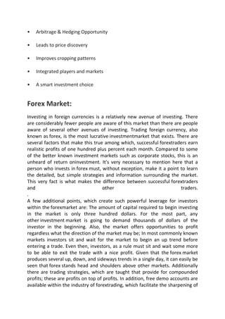 •   Arbitrage & Hedging Opportunity

•   Leads to price discovery

•   Improves cropping patterns

•   Integrated players and markets

•   A smart investment choice


Forex Market:
Investing in foreign currencies is a relatively new avenue of investing. There
are considerably fewer people are aware of this market than there are people
aware of several other avenues of investing. Trading foreign currency, also
known as forex, is the most lucrative investmentmarket that exists. There are
several factors that make this true among which, successful forextraders earn
realistic profits of one hundred plus percent each month. Compared to some
of the better known investment markets such as corporate stocks, this is an
unheard of return oninvestment. It's very necessary to mention here that a
person who invests in forex must, without exception, make it a point to learn
the detailed, but simple strategies and information surrounding the market.
This very fact is what makes the difference between successful forextraders
and                                 other                                traders.
.
A few additional points, which create such powerful leverage for investors
within the forexmarket are: The amount of capital required to begin investing
in the market is only three hundred dollars. For the most part, any
other investment market is going to demand thousands of dollars of the
investor in the beginning. Also, the market offers opportunities to profit
regardless what the direction of the market may be; In most commonly known
markets investors sit and wait for the market to begin an up trend before
entering a trade. Even then, investors, as a rule must sit and wait some more
to be able to exit the trade with a nice profit. Given that the forex market
produces several up, down, and sideways trends in a single day, it can easily be
seen that forex stands head and shoulders above other markets. Additionally
there are trading strategies, which are taught that provide for compounded
profits; these are profits on top of profits. In addition, free demo accounts are
available within the industry of forextrading, which facilitate the sharpening of
 