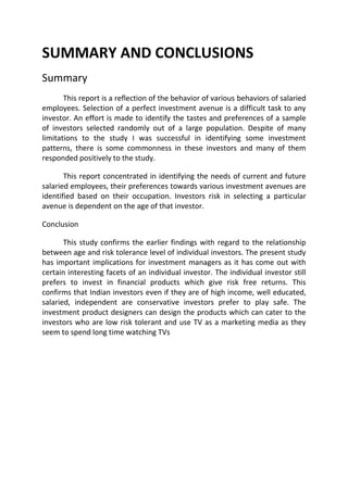 SUMMARY AND CONCLUSIONS
Summary
       This report is a reflection of the behavior of various behaviors of salaried
employees. Selection of a perfect investment avenue is a difficult task to any
investor. An effort is made to identify the tastes and preferences of a sample
of investors selected randomly out of a large population. Despite of many
limitations to the study I was successful in identifying some investment
patterns, there is some commonness in these investors and many of them
responded positively to the study.

       This report concentrated in identifying the needs of current and future
salaried employees, their preferences towards various investment avenues are
identified based on their occupation. Investors risk in selecting a particular
avenue is dependent on the age of that investor.

Conclusion

       This study confirms the earlier findings with regard to the relationship
between age and risk tolerance level of individual investors. The present study
has important implications for investment managers as it has come out with
certain interesting facets of an individual investor. The individual investor still
prefers to invest in financial products which give risk free returns. This
confirms that Indian investors even if they are of high income, well educated,
salaried, independent are conservative investors prefer to play safe. The
investment product designers can design the products which can cater to the
investors who are low risk tolerant and use TV as a marketing media as they
seem to spend long time watching TVs
 