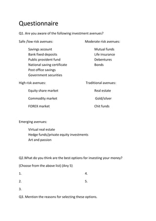 Questionnaire
Q1. Are you aware of the following investment avenues?

Safe /low risk avenues:                    Moderate risk avenues:

      Savings account                             Mutual funds
      Bank fixed deposits                         Life insurance
      Public provident fund                       Debentures
      National saving certificate                 Bonds
      Post office savings
      Government securities

High risk avenues:                          Traditional avenues:

      Equity share market                         Real estate

      Commodity market                            Gold/silver

      FOREX market                                Chit funds



Emerging avenues:

      Virtual real estate
      Hedge funds/private equity investments
      Art and passion



Q2.What do you think are the best options for investing your money?

(Choose from the above list) (Any 5)

1.                                         4.

2.                                         5.

3.

Q3. Mention the reasons for selecting these options.
 