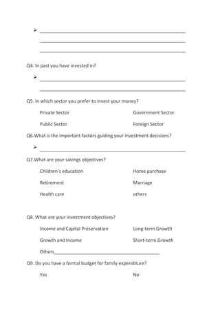 




Q4. In past you have invested in?

   



Q5. In which sector you prefer to invest your money?

       Private Sector                            Government Sector

       Public Sector                             Foreign Sector

Q6.What is the important factors guiding your investment decisions?

   

Q7.What are your savings objectives?

       Children’s education                      Home purchase

       Retirement                                Marriage

       Health care                               others



Q8. What are your investment objectives?

       Income and Capital Preservation           Long-term Growth

       Growth and Income                         Short-term Growth

       Others_________________________________________

Q9. Do you have a formal budget for family expenditure?

       Yes                                       No
 