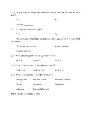 Q10. Do you have a savings and investment target amount you aim for each
year?

      Yes                                            No

      Amount_________

Q11. Do you invest in Share market?

      Yes                                            No

       If yes: Imagine that stock market drops after you invest in it then what
will you do?

      Withdraw your money                            wait to increase

      Invest more in it

Q12. What percentage of your salary do you invest?

      0-15%               15-30%                     30-50%

Q13. What is the time period you prefer to invest?

      Short-term          medium-term                Long-term

Q14. What is your source of investment advice?

      Newspapers          News channels              Family or Friends

      Books               Internets                  Magazines

      Advisors            Financial planners

Thank you for your precious time.
 