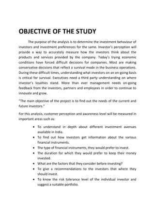 OBJECTIVE OF THE STUDY
        The purpose of the analysis is to determine the investment behaviour of
investors and investment preferences for the same. Investor’s perception will
provide a way to accurately measure how the investors think about the
products and services provided by the company. Today’s trying economic
conditions have forced difficult decisions for companies. Most are making
conservative decisions that reflect a survival mode in the business operations.
During these difficult times, understanding what investors on an on-going basis
is critical for survival. Executives need a third party understanding on where
investor’s loyalties stand. More than ever management needs on-going
feedback from the investors, partners and employees in order to continue to
innovate and grow.

“The main objective of the project is to find out the needs of the current and
future investors.”

For this analysis, customer perception and awareness level will be measured in
important areas such as:

            To understand in depth about different investment avenues
            available in India.
            To find out how investors get information about the various
            financial instruments.
            The type of financial instruments, they would prefer to invest.
            The duration for which they would prefer to keep their money
            invested.
            What are the factors that they consider before investing?
            To give a recommendations to the investors that where they
            should invest.
            To know the risk tolerance level of the individual investor and
            suggest a suitable portfolio.
 