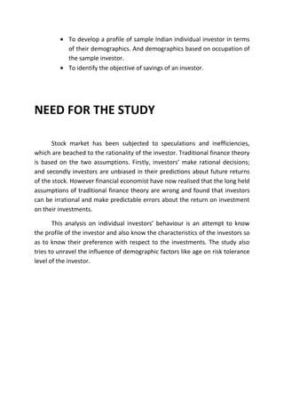 To develop a profile of sample Indian individual investor in terms
            of their demographics. And demographics based on occupation of
            the sample investor.
            To identify the objective of savings of an investor.




NEED FOR THE STUDY

       Stock market has been subjected to speculations and inefficiencies,
which are beached to the rationality of the investor. Traditional finance theory
is based on the two assumptions. Firstly, investors’ make rational decisions;
and secondly investors are unbiased in their predictions about future returns
of the stock. However financial economist have now realised that the long held
assumptions of traditional finance theory are wrong and found that investors
can be irrational and make predictable errors about the return on investment
on their investments.

       This analysis on individual investors’ behaviour is an attempt to know
the profile of the investor and also know the characteristics of the investors so
as to know their preference with respect to the investments. The study also
tries to unravel the influence of demographic factors like age on risk tolerance
level of the investor.
 