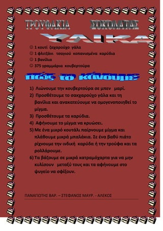  1 κουτί ηαχαροφχο γάλα
   1 φλιτηάνι τςαγιοφ κοπανιςμζνα καρφδια
   1 βανίλια
   375 γραμμάρια κουβερτοφρα




  1) Λιϊνουμε τθν κουβερτοφρα ςε μπεν μαρί.
  2) Προςκζτουμε το ςακχαροφχο γάλα και τθ
     βανίλια και ανακατεφουμε να ομογενοποιθκεί το
     μίγμα.
  3) Προςκζτουμε τα καρφδια.
  4) Αφινουμε το μίγμα να κρυϊςει.
  5) Με ζνα μικρό κουτάλι παίρνουμε μίγμα και
     πλάκουμε μικρά μπαλάκια. ΢ε ζνα βακφ πιάτο
     ρίχνουμε τθν ινδικι καρφδα ι τθν τροφφα και τα
     ρολλάρουμε.
  6) Σα βάηουμε ςε μικρά κατραμόχαρτα για να μθν
     κυλίςουν μεταξφ τουσ και τα αφινουμε ςτο
     ψυγείο να ςφίξουν.



ΠΑΝΑΓΙΩΣΘ΢ ΒΑΡ. – ΢ΣΕΦΑΝΟ΢ ΜΑΤΡ. - ΑΛΕΚΟ΢
 